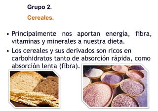 Grupo 2.
Cereales.
• Principalmente nos aportan energía, fibra,
vitaminas y minerales a nuestra dieta.
• Los cereales y sus derivados son ricos en
carbohidratos tanto de absorción rápida, como
absorción lenta (fibra).
 