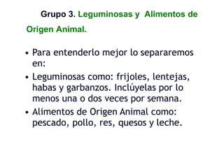 Grupo 3. Leguminosas y Alimentos de
Origen Animal.
• Para entenderlo mejor lo separaremos
en:
• Leguminosas como: frijoles, lentejas,
habas y garbanzos. Inclúyelas por lo
menos una o dos veces por semana.
• Alimentos de Origen Animal como:
pescado, pollo, res, quesos y leche.
 