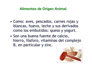 Alimentos de Origen Animal.
• Como: aves, pescados, carnes rojas y
blancas, huevo, leche y sus derivados
como los embutidos: queso y yogurt.
• Son una buena fuente de calcio,
hierro, fósforo, vitaminas del complejo
B, en particular y zinc.
 