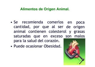 Alimentos de Origen Animal.
• Se recomienda comerlos
cantidad, por que al ser
en poca
de origen
animal contienen colesterol y grasas
saturadas que en exceso son malos
para la salud del corazón.
• Puede ocasionar Obesidad.
 