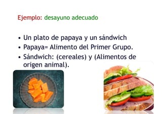 Ejemplo: desayuno adecuado
• Un plato de papaya y un sándwich
• Papaya= Alimento del Primer Grupo.
• Sándwich: (cereales) y (Alimentos de
origen animal).
 