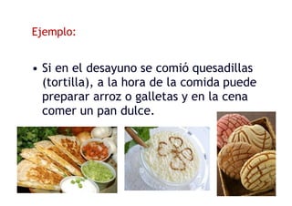 Ejemplo:
• Si en el desayuno se comió quesadillas
(tortilla), a la hora de la comida puede
preparar arroz o galletas y en la cena
comer un pan dulce.
 