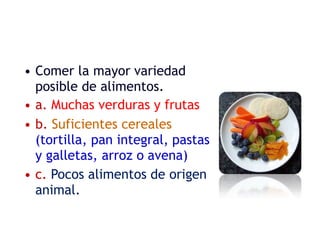 • Comer la mayor variedad
posible de alimentos.
• a. Muchas verduras y frutas
• b. Suficientes cereales
(tortilla, pan integral, pastas
y galletas, arroz o avena)
• c. Pocos alimentos de origen
animal.
 
