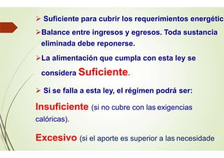  Suficiente para cubrir los requerimientos energétic
Balance entre ingresos y egresos. Toda sustancia
eliminada debe reponerse.
La alimentación que cumpla con esta ley se
considera Suficiente.
 Si se falla a esta ley, el régimen podrá ser:
Insuficiente (si no cubre con las exigencias
calóricas).
Excesivo (si el aporte es superior a las necesidade
 