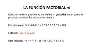 Dado un entero positivo n, se define al factorial de n como el
producto de todos los enteros entre n y 1.
Por ejemplo el factorial de 5 = 5 * 4 * 3 * 2 * 1 = 120
Entonces: n! = 1 si n=0
Otra manera: n! = n * (n – 1) * (n – 2) … * 1 si n>0
LA FUNCIÓN FACTORIAL n!
 