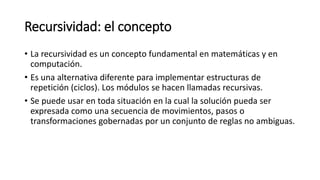 Recursividad: el concepto
• La recursividad es un concepto fundamental en matemáticas y en
computación.
• Es una alternativa diferente para implementar estructuras de
repetición (ciclos). Los módulos se hacen llamadas recursivas.
• Se puede usar en toda situación en la cual la solución pueda ser
expresada como una secuencia de movimientos, pasos o
transformaciones gobernadas por un conjunto de reglas no ambiguas.
 