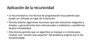 Aplicación de la recursividad
• La recursividad es una técnica de programación muy potente que
puede ser utilizada en lugar de la iteración.
• Permite diseñar algoritmos recursivos que dan soluciones elegantes y
simples, y generalmente bien estructuradas y modulares, a problemas
de gran complejidad.
• Esta técnica permite que un algoritmo se invoque a sí mismo para
resolver una "versión más pequeña" del problema original que le fue
encomendado.
 