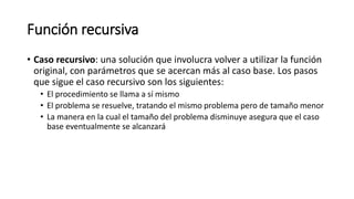 Función recursiva
• Caso recursivo: una solución que involucra volver a utilizar la función
original, con parámetros que se acercan más al caso base. Los pasos
que sigue el caso recursivo son los siguientes:
• El procedimiento se llama a sí mismo
• El problema se resuelve, tratando el mismo problema pero de tamaño menor
• La manera en la cual el tamaño del problema disminuye asegura que el caso
base eventualmente se alcanzará
 