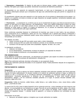  Desengrase y desaceitado. El objetivo en este paso es eliminar grasas, aceites, espumas y demás materiales
flotantes más ligeros que el agua, que podrían distorsionar los procesos de tratamiento posteriores.
El desaceitado es una operación de separación líquido-líquido, en tanto que el desengrase es una operación de
separación sólido-líquido (siempre que la temperatura del agua sea suficientemente baja para permitir la coagulación de
las grasas).
El procedimiento utilizado para esta operación es el de inyectar aire a fin de provocar la desemulsión de las grasas y su
ascenso a la superficie, de donde se extraen por algún dispositivo de recogida superficial, normalmente rasquetas, para
acabar en contenedores. .
 Preaireación: La preaireación es un término que se usa en el tratamiento de agua y que indica la inyección de aire u
oxígeno en este fluido en la etapa preliminar o de pretratamiento. Tiene como objetivo fundamental el reducir los malos
olores que se generan en esta etapa producto de las condiciones anaerobias (es decir, libres de oxígeno) que se
presentan en estas aguas al ingreso a la planta de tratamiento. Es un proceso de tratamiento habitual para agua
subterránea y menos frecuente para agua superficiales.
Estas condiciones anaerobias favorecen la multiplicación de bacterias que crecen en este medio y las que producen,
como consecuencia de su metabolismo, gases que son muy malolientes (por lo general este producto corresponde a
Sulfidrilos). Estas emanaciones malolientes pueden causar serios problemas con la comunidad circundante cuando son
transportadas por los vientos.
Sus objetivos son varios:
 Liberar el exceso de gas H2S que puede causar sabor y olores indeseables.
 Liberar exceso de CO2 que puede tener tendencia corrosiva en los materiales de hormigón.
 Aumentar el O2 del agua que puede tener propiedades negativas de sabor, olor y color.
La preaireación se utiliza en:
 Cabecera de instalación
 En los desarenadores, incrementando el tiempo de retención y la capacidad de aireación.
 En los canales de distribución a los decantadores primarios.
PRE SEDIMENTACION
Es por definición la separación solido-liquido, una decantación por gravedad para separar los sólidos en suspensión. En
el tratamiento de aguas, los procesos de sedimentación utilizados son:
Tipo I: Para sedimentar partículas discretas no floculadas en usa suspensión diluida.
Tipo II: para sedimentar partículas floculadas en una suspensión diluida. Puede presentarse después de la coagulación y
la floculación.
PRETRATAMIENTOS QUÍMICOS
Coagulación
Es el proceso por el cual se reducen las fuerzas repelentes existentes entre partículas coloidales para formar partículas
mayores de buena sedimentación. El proceso consiste en la adición de sustancias químicas al agua, su distribuci ón
uniforme en ella y la formación de un microfloculo fácilmente sedimentable. La coagulación prepara el agua para la
sedimentación, incrementa grandemente la eficiencia de los sedimentadores y tiene como función principal
desestabilizar, agregar y unir las sustancias coloidales presentes en el agua. El proceso remueve turbiedad, color,
bacterias y algas entre otros.
Coagulantes: Sulfato de Aluminio, sulfato ferroso, sulfato ferroso y cal, sulfato ferroso y cloro, cloruro ferrico, sulfato
ferrico y aluminato de sodio.
La mezcla (de 20 a 60 s) para la rápida dispersión de las sustancias quimicas y otros materiales por todo el agua es mas
efectiva si va acompañada por una turbulencia en el agua. Para ello se usa los agitadores de hélice, alabes y de turbina.
Estos equipos han tenido una gran aceptación debido a su gran número de ventajas, estas unidades suelen estar
situadas en pequeños tanques o cámaras donde la agitación y el tiempo de residencia son controlados con gran
precisión.
Este proceso se usa para:
 Remoción de turbiedad orgánica o inorgánica que no pude sedimentar con rapidez
 