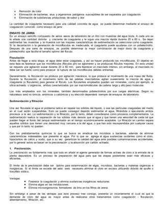  Remoción de color
 Eliminación de bacterias, virus y organismos patógenos susceptibles de ser separados por coagulación
 Eliminación de substancias productoras de sabor y olor
La cantidad de coagulante necesario para una calidad concreta de agua se puede determinar mediante el ensayo de
coagulación conocido como ensayo de jarra:
ENSAYO DE JARRA
Es un ensayo sencillo compuesto de varios vasos de laboratorio de un litro con muestras del agua bruta. A cada uno se
le añade una cantidad distinta y creciente de coagulante y le sigue una mezcla rápida durante 20 a 60 s.. Se dejan
sedimentar las muestras y la muestra con las mejores características de sedimentación se selecciona como coagulante.
Si la decantación o la generación de microfloculos es inadecuada, el coagulante puede ayudarse con un polielectrolito.
Despues de una serie de ensayos, es posible determinar la mejor combinación de mejor dosis de coagulante y
polielectrolito que facilita el tamaño optimo del floculo.
Floculación
Antes de llegar a esta etapa, el agua debe estar coagulada, y así se hayan producido los microflóculos. El objetivo en
esta fase es favorecer que los microflóculos (flóculos pin) se aglomeren y se produzcan flóculos mayores. En esta unidad
se requiere una agitación suave durante 20 a 60 min, para favorecer un mezclado intenso, sin embargo, el mezclado no
debe ser tan fuerte como para provocar la ruptura de los microflóculos débiles entrantes.
Generalmente, la floculación se produce por agitación mecánica, lo que produce el movimiento de una masa del fluido.
Durante la floculación, el movimiento lento de las paletas mezcladoras agitan suavemente la mezcla de agua y
coagulante (o floculante) para generar el flóculo. Los floculantes empleados pueden ser minerales, como por ejemplo, la
sílice activada, u orgánicos, ambos caracterizados por ser macromoléculas de cadena larga y alto peso molecular.
Los más empleados son los minerales, también denominados polielectrolitos por sus cargas eléctricas. Según su
naturaleza será no iónicos, aniónicos o catiónicos y su elección dependerá siempre de ensayos de laboratorio.
Sedimentación y filtración
Una vez floculada el agua el problema radica en reparar los sólidos del líquido, o sea las partículas coaguladas del medio
en el cual están suspendidas. Esto se puede conseguir dejando sedimentar el agua, filtrándola o ejecutando ambos
procesos a la vez. La sedimentación y la filtración, por lo tanto, deben considerarse como procesos complementarios. La
sedimentación realiza la separación de los sólidos más densos que el agua y que tienen una velocidad de caída tal que
pueden llagar al fondo del tanque sedimentador en el tiempo económicamente aceptable. La filtración en cambio separa
aquellos sólidos que tienen una densidad muy cercana a la del agua, o que han sido resuspendidos por cualquier causa
y que por lo tanto no quedan.
Con los pretratamientos químicos lo que se busca es erradicar los microbios o bacterias, además de eliminar
características indeseables que presente el agua. Por lo que se agrega al agua sustancias oxidantes como el cloro,
hipocloritos de calcio y sodio, que a su vez garantizan la calidad del agua ante posibles contaminaciones accidentales,
por lo general estos se basan en la precoloración y la absorción por carbón activado.
1. Precloración.
La precloración se fundamenta más que todo en añadir el agente generador de formas activas de cloro a la entrada de la
planta depuradora. Es un proceso de preparación del agua para que las etapas posteriores sean más eficaces y
eficientes.
El límite de la precloración debe ser óptimo para exterminación de algas, microbios, bacterias y materias orgánicas e
inorgánicas. Si el límite se excede del valor, será necesario eliminar el cloro en exceso utilizando dióxido de azufre o
tiosulfato sódico.
Ventajas:
 Favorece la coagulación y elimina sustancias inorgánicas reductoras.
 Elimina algas en las instalaciones.
 Elimina microorganismos formadores de limo en los filtros de arena.
Sin embargo a pesar de las ventajas que este proceso trae consigo, presenta un inconveniente el cual es que la
demanda de cloro del agua es mayor antes de realizarse otros tratamientos como coagulación - floculación,
ablandamiento, filtración, etc.
 
