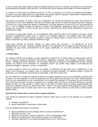 El pH es el que tiene mayor influencia sobre la actividad biocida del cloro en la solución. Un aumento en el pH diminuye
sustancialmente la actividad biocida del cloro, y una disminución del pH aumenta esa actividad en la misma proporción.
La cloración se puede lograr con diferentes productos. El cloro se almacena como líquido en recipientes presurizados y
se inyecta como gas directamente en el agua fuente. Este proceso debe ser regulado e implementado cuidadosamente,
debido a que el gas de cloro es un tóxico peligroso, incluso letal.
Otra opción de cloración, de mayor costo, es el tratamiento con solución de hipoclorito de sodio. Esta solución es
corrosiva pero mucho menos peligrosa y más fácil de manejar el gas de cloro. El líquido se diluye simplemente y después
se mezcla con el agua fuente para realizar la desinfección. Se utiliza hipoclorito de sodio al 5.0% en una proporción de
0,2 a 1 mg/l. Se agrega una gota por cada litro a purificar. Una purificación apropiada se logra al colocar el cloro en
contacto con el agua por lo menos durante veinte minutos; transcurrido ese tiempo podrá considerarse el agua como
sanitariamente segura.
La cloración se puede lograr también con un desinfectante sólido, hipoclorito cálcico. Este material es corrosivo y puede
reaccionar explosivamente cuando entra en contacto con materiales orgánicos. Sin embargo, todos estos polvos,
gránulos y tabletas se pueden almacenar a granel y usarse con eficacia hasta un máximo de un año. En todas sus
formas, el hipoclorito de calcio se disuelve fácilmente en agua.
Todos estos métodos de cloración requieren de algún tiempo para funcionar — la desinfección no ocurre
instantáneamente. Las dosis necesarias cambian también con las variaciones en la calidad del agua de manera que el
monitoreo del agua fuente, particularmente de las aguas superficiales, es una parte importante del proceso de
tratamiento.
2. Carbón activo:
Los Carbones Activos (CA) presentan una gran capacidad de adsorción de un amplio rango de contaminantes, entre los
que se incluyen compuestos aromáticos, hidrocarburos, detergentes, pesticidas, tintes solubles, disolventes clorados,
fenoles y derivados de grupos hidroxilos. Son una opción ideal para su aplicación en pretratamiento de agua. También
resultan muy eficaces en la eliminación de compuestos tóxicos que puedan hacer peligrar el funcionamiento del
tratamiento biológico, mejorando, a su vez, su rendimiento.
El carbón activado se utiliza en la extracción de metales, la purificación del agua (tanto para la potabilización a nivel
público como doméstico), en medicina, para el tratamiento de aguas residuales, en máscaras antigas, en filtros de
purificación y en controladores de emisiones de automóviles, entre otros muchos usos.
Los CA cuentan con la ventaja de controlar los olores de las aguas residuales mejor que otros materiales, pudiendo estar
en polvo o en forma granular. La dosis de tratamiento con CA en polvo suele ser menor de 5 mg/l, aunque variará en
función de las características de los contaminantes y de la calidad final requerida. El CA granular se usa en lechos fijos
solo o formando una bicapa con arena. La adsorción es un proceso donde un sólido se utiliza para eliminar una sustancia
soluble del agua. En este proceso el carbón activo es el sólido. El carbón activo se produce específicamente para
alcanzar una superficie interna muy grande (entre 500 - 1500 m 2 /g). Esta superficie interna grande hace que el carbón
tenga una adsorción ideal. El carbón activo viene en dos variaciones: Carbón activado en polvo (PAC) y carbón activado
granular (GAC).
Aplicación del carbón activo en polvo (pac) en aguas residuales:
Este sistema de tratamiento de aguas residuales mediante carbón activo en polvo ha sido aplicado en los siguientes
campos:
 Lixiviados de vertederos
 Aguas superficiales y subterráneas contaminadas.
Entre los beneficios del sistema se encuentran:
 Mayor estabilidad del sistema biológico frente a puntas de contaminación.
 Eliminación de color y olor.
 Reducción de amoníaco: mejora la nitrificación, incluso a temperaturas bajas.
 Mejora en la sedimentación de los sólidos en aguas muy contaminadas.
 Se puede implementar en un sistema de fangos activos con un coste mínimo.
 
