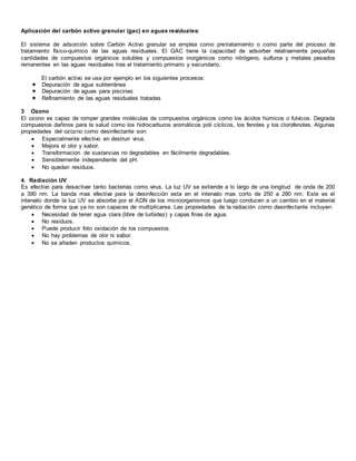 Aplicación del carbón activo granular (gac) en aguas residuales:
El sistema de adsorción sobre Carbón Activo granular se emplea como pretratamiento o como parte del proceso de
tratamiento físico-químico de las aguas residuales. El GAC tiene la capacidad de adsorber relativamente pequeñas
cantidades de compuestos orgánicos solubles y compuestos inorgánicos como nitrógeno, sulfuros y metales pesados
remanentes en las aguas residuales tras el tratamiento primario y secundario.
El carbón activo se usa por ejemplo en los siguientes procesos:
 Depuración de agua subterránea
 Depuración de aguas para piscinas
 Refinamiento de las aguas residuales tratadas
3 Ozono
El ozono es capaz de romper grandes moléculas de compuestos orgánicos como los ácidos húmicos o fulvicos. Degrada
compuestos dañinos para la salud como los hidrocarburos aromáticos poli cíclicos, los fenoles y los clorofenoles. Algunas
propiedades del ozozno como desinfectante son:
 Especialmente efectivo en destruir virus.
 Mejora el olor y sabor.
 Transformacion de sustancias no degradables en fácilmente degradables.
 Sensiblemente independiente del pH.
 No quedan residuos.
4. Radiación UV
Es efectivo para desactivar tanto bacterias como virus. La luz UV se extiende a lo largo de una longitud de onda de 200
a 390 nm. La banda mas efectiva para la desinfección esta en el intervalo mas corto de 250 a 280 nm. Este es el
intervalo donde la luz UV se absorbe por el ADN de los microorganismos que luego conducen a un cambio en el material
genético de forma que ya no son capaces de multiplicarse. Las propiedades de la radiación como desinfectante incluyen:
 Necesidad de tener agua clara (libre de turbidez) y capas finas de agua.
 No residuos.
 Puede producir foto oxidación de los compuestos.
 No hay problemas de olor ni sabor.
 No se añaden productos químicos.
 