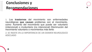 1. Los trastornos del movimiento son enfermedades
neurológicas que causan problemas con el movimiento,
como: Aumento del movimiento que puede ser voluntario
(intencional) o involuntario (no intencional) Disminución del
movimiento voluntario o movimientos más lento
2. SE INSISTE EN LA IMPORTANCIA DE UN EXAMEN NEUROLOGICO
ADECUADO
Conclusiones y
Recomendaciones
 