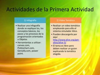 Actividades de la Primera Actividad
1) Infografía
• Realizar una infografía
donde se explique los, los
conceptos básicos, los
pasos y los procesos de la
programación orientados
a Objetos
• Herramientas a utilizar:
canvas.com,
Picktochart.com,
Genially.com, power
point.
2) Video Temático
• Realizar un video temático
empleando para ello el
sistema simulador Alice.
• Pueden descargarlo por
aquí
http://www.alice.org/get-
alice/alice-3/
• El tema es libre pero
deben realizar un guion
explicando la temática
elegida.
 