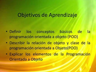 Objetivos de Aprendizaje
• Definir los conceptos básicos de la
programación orientada a objeto (POO)
• Describir la relación de objeto y clase de la
programación orientada a Objeto(POO)
• Explicar los elementos de la Programación
Orientada a Objeto
 