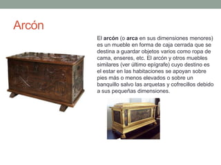 Arcón
        El arcón (o arca en sus dimensiones menores)
        es un mueble en forma de caja cerrada que se
        destina a guardar objetos varios como ropa de
        cama, enseres, etc. El arcón y otros muebles
        similares (ver último epígrafe) cuyo destino es
        el estar en las habitaciones se apoyan sobre
        pies más o menos elevados o sobre un
        banquillo salvo las arquetas y cofrecillos debido
        a sus pequeñas dimensiones.
 