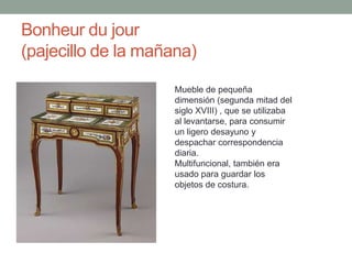 Bonheur du jour
(pajecillo de la mañana)

                    Mueble de pequeña
                    dimensión (segunda mitad del
                    siglo XVIII) , que se utilizaba
                    al levantarse, para consumir
                    un ligero desayuno y
                    despachar correspondencia
                    diaria.
                    Multifuncional, también era
                    usado para guardar los
                    objetos de costura.
 