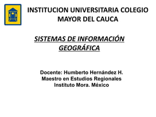 INSTITUCION UNIVERSITARIA COLEGIO
MAYOR DEL CAUCA
SISTEMAS DE INFORMACIÓN
GEOGRÁFICA
Docente: Humberto Hernández H.
Maestro en Estudios Regionales
Instituto Mora. México
 