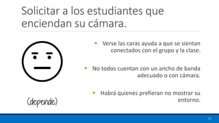 Solicitar a los estudiantes que
enciendan su cámara.
▪ Verse las caras ayuda a que se sientan
conectados con el grupo y la clase.
▪ No todos cuentan con un ancho de banda
adecuado o con cámara.
▪ Habrá quienes prefieran no mostrar su
entorno.
10
(depende)
 