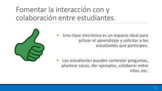 Fomentar la interacción con y
colaboración entre estudiantes.
▪ Una clase sincrónica es un espacio ideal para
activar el aprendizaje y solicitar a los
estudiantes que participen.
▪ Los estudiantes pueden contestar preguntas,
plantear casos, dar ejemplos, colaborar entre
ellos, etc.
12
 