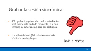 Grabar la sesión sincrónica.
▪ Sólo graba si la privacidad de los estudiantes
será mantenida en todo momento, o si han
firmado su autorización para ser grabados.
▪ Los videos breves (3-7 minutos) son más
efectivos que los largos.
14
(más o menos)
 