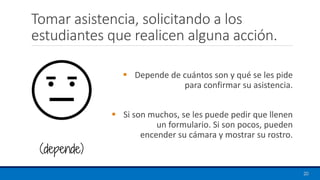Tomar asistencia, solicitando a los
estudiantes que realicen alguna acción.
▪ Depende de cuántos son y qué se les pide
para confirmar su asistencia.
▪ Si son muchos, se les puede pedir que llenen
un formulario. Si son pocos, pueden
encender su cámara y mostrar su rostro.
20
(depende)
 