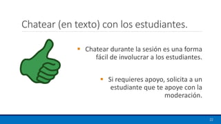 Chatear (en texto) con los estudiantes.
22
▪ Chatear durante la sesión es una forma
fácil de involucrar a los estudiantes.
▪ Si requieres apoyo, solicita a un
estudiante que te apoye con la
moderación.
 