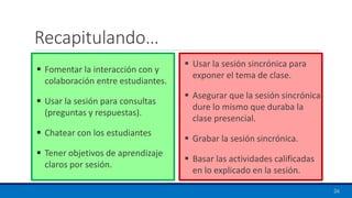 Recapitulando…
▪ Fomentar la interacción con y
colaboración entre estudiantes.
▪ Usar la sesión para consultas
(preguntas y respuestas).
▪ Chatear con los estudiantes
▪ Tener objetivos de aprendizaje
claros por sesión.
▪ Usar la sesión sincrónica para
exponer el tema de clase.
▪ Asegurar que la sesión sincrónica
dure lo mismo que duraba la
clase presencial.
▪ Grabar la sesión sincrónica.
▪ Basar las actividades calificadas
en lo explicado en la sesión.
26
 