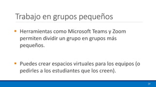Trabajo en grupos pequeños
▪ Herramientas como Microsoft Teams y Zoom
permiten dividir un grupo en grupos más
pequeños.
▪ Puedes crear espacios virtuales para los equipos (o
pedirles a los estudiantes que los creen).
39
 