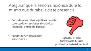 Asegurar que la sesión sincrónica dure lo
mismo que duraba la clase presencial.
▪ Considera los retos logísticos de estar
conectado en sesiones sincrónicas
(ejemplo: ancho de banda).
▪ Puedes tener actividades
asincrónicas.
8
(aplicable si estás
transformando tu clase
presencial a modalidad en línea)
 