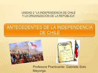 UNIDAD 2 “LA INDEPENDENCIA DE CHILE
Y LA ORGANIZACIÓN DE LA REPÚBLICA”
Profesora Practicante: Gabriela Soto
Mayorga.
 