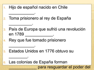 1. Hijo de español nacido en Chile
___________.
2. Toma prisionero al rey de España
__________.
3. País de Europa que sufrió una revolución
en 1789 ____________.
4. Rey que fue tomado prisionero
___________.
5. Estados Unidos en 1776 obtuvo su
________.
6. Las colonias de España forman
____________ para resguardar el poder del
 