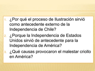 1. ¿Por qué el proceso de Ilustración sirvió
como antecedente externo de la
Independencia de Chile?
2. ¿Porque la Independencia de Estados
Unidos sirvió de antecedente para la
Independencia de América?
3. ¿Qué causas provocaron el malestar criollo
en América?
 