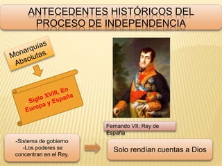 ANTECEDENTES HISTÓRICOS DEL
PROCESO DE INDEPENDENCIA
Fernando VII; Rey de
España
-Sistema de gobierno
-Los poderes se
concentran en el Rey.
Solo rendían cuentas a Dios
 