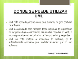 DONDE SE PUEDE UTILIZAR
UML
 UML esta pensado principalmente para sistemas de gran cantidad
de software.
 UML es apropiado para modelar desde sistemas de información
en empresas hasta aplicaciones distribuidas basadas en Web, e
incluso para sistemas empotrados de tiempo real muy exigentes.
 UML no esta limitado al modelado de software, es lo
sufrientemente expresivo para modelar sistemas que no son
software.
Docente:Percy Rojas Yepes
 