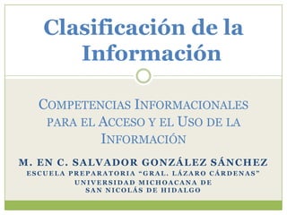 Clasificación de la
Información
COMPETENCIAS INFORMACIONALES
PARA EL ACCESO Y EL USO DE LA
INFORMACIÓN
M. EN C. SALVADOR GONZÁLEZ SÁNCHEZ
ESCUELA PREPARATORIA “GRAL. LÁZARO CÁRDENAS”
UNIVERSIDAD MICHOACANA DE
SAN NICOLÁS DE HIDALGO

 