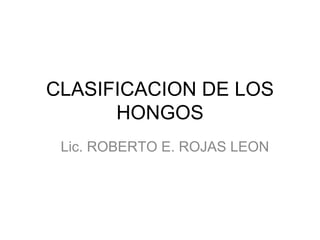 CLASIFICACION DE LOS
HONGOS
Lic. ROBERTO E. ROJAS LEON

 