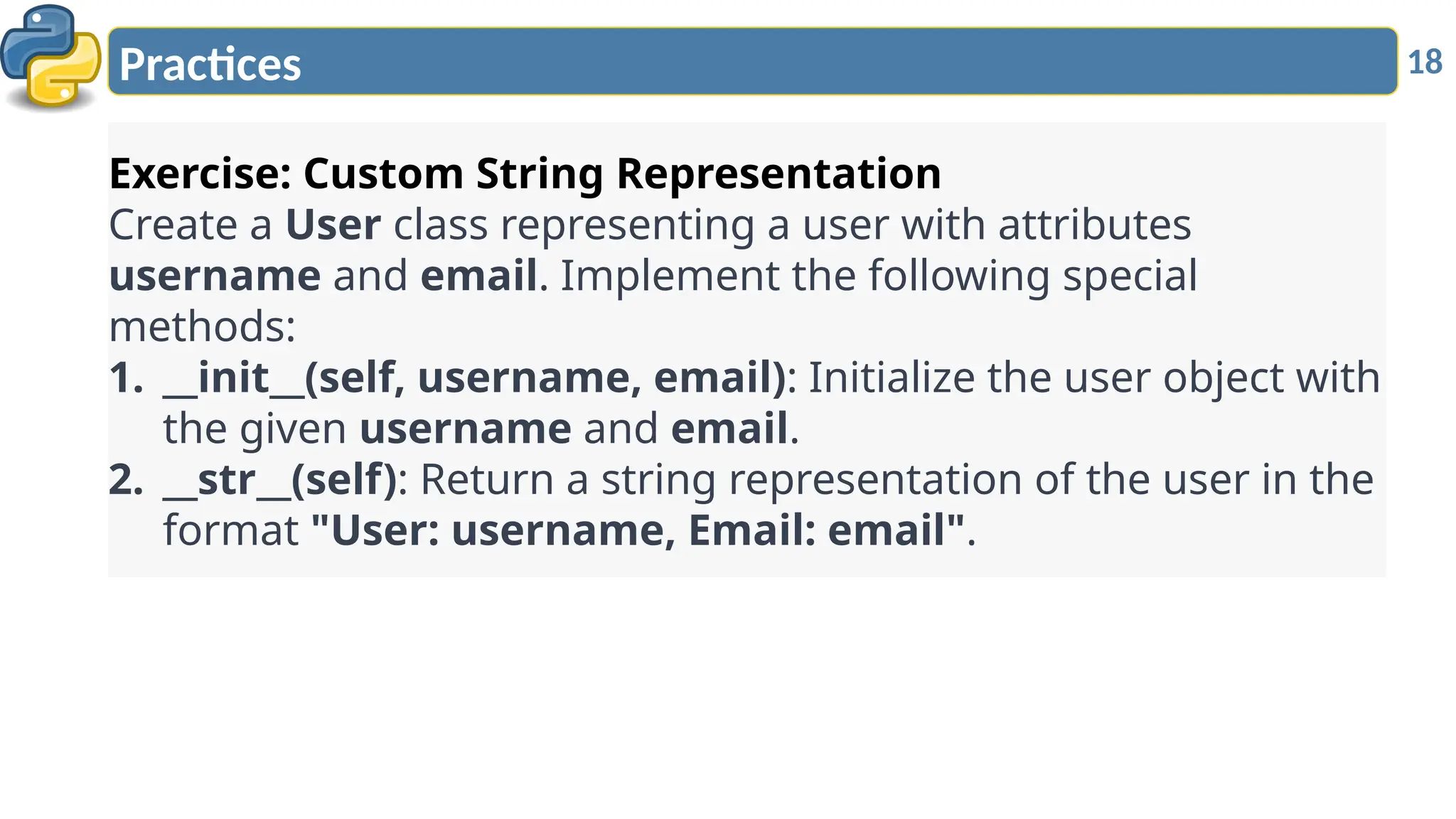 18
Practices
Exercise: Custom String Representation
Create a User class representing a user with attributes
username and email. Implement the following special
methods:
1. __init__(self, username, email): Initialize the user object with
the given username and email.
2. __str__(self): Return a string representation of the user in the
format "User: username, Email: email".
 