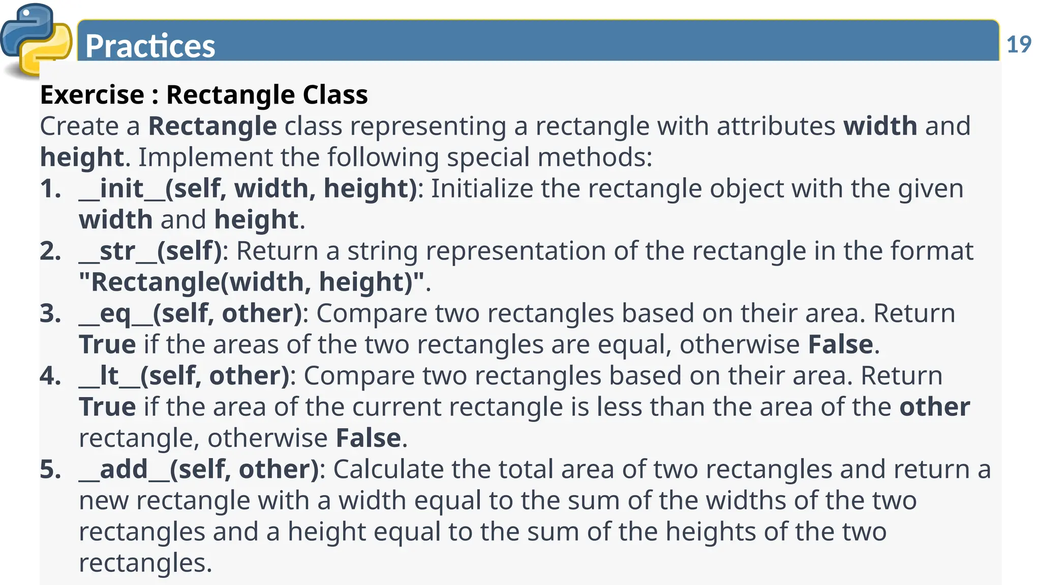 19
Practices
Exercise : Rectangle Class
Create a Rectangle class representing a rectangle with attributes width and
height. Implement the following special methods:
1. __init__(self, width, height): Initialize the rectangle object with the given
width and height.
2. __str__(self): Return a string representation of the rectangle in the format
"Rectangle(width, height)".
3. __eq__(self, other): Compare two rectangles based on their area. Return
True if the areas of the two rectangles are equal, otherwise False.
4. __lt__(self, other): Compare two rectangles based on their area. Return
True if the area of the current rectangle is less than the area of the other
rectangle, otherwise False.
5. __add__(self, other): Calculate the total area of two rectangles and return a
new rectangle with a width equal to the sum of the widths of the two
rectangles and a height equal to the sum of the heights of the two
rectangles.
 