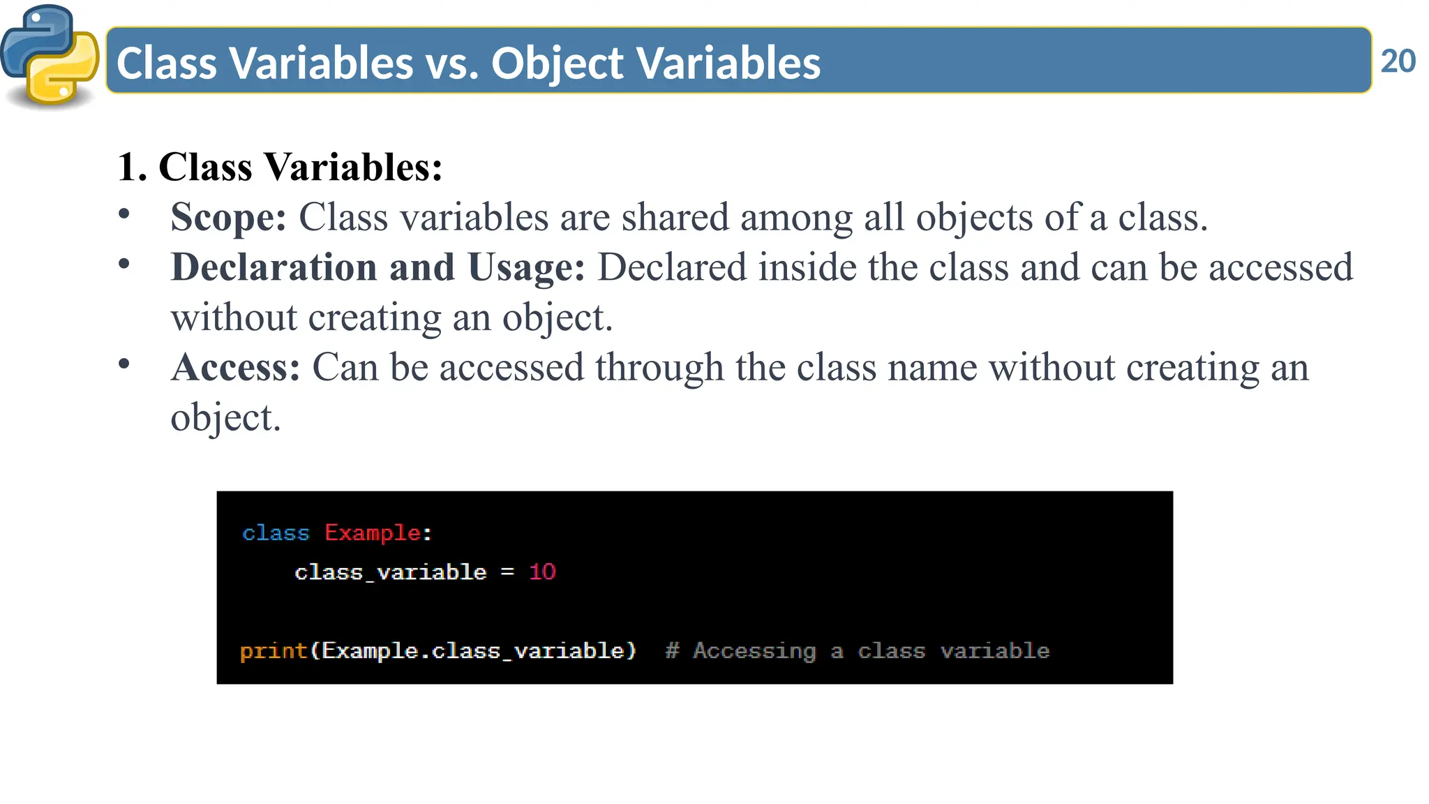 20
Class Variables vs. Object Variables
1. Class Variables:
• Scope: Class variables are shared among all objects of a class.
• Declaration and Usage: Declared inside the class and can be accessed
without creating an object.
• Access: Can be accessed through the class name without creating an
object.
 