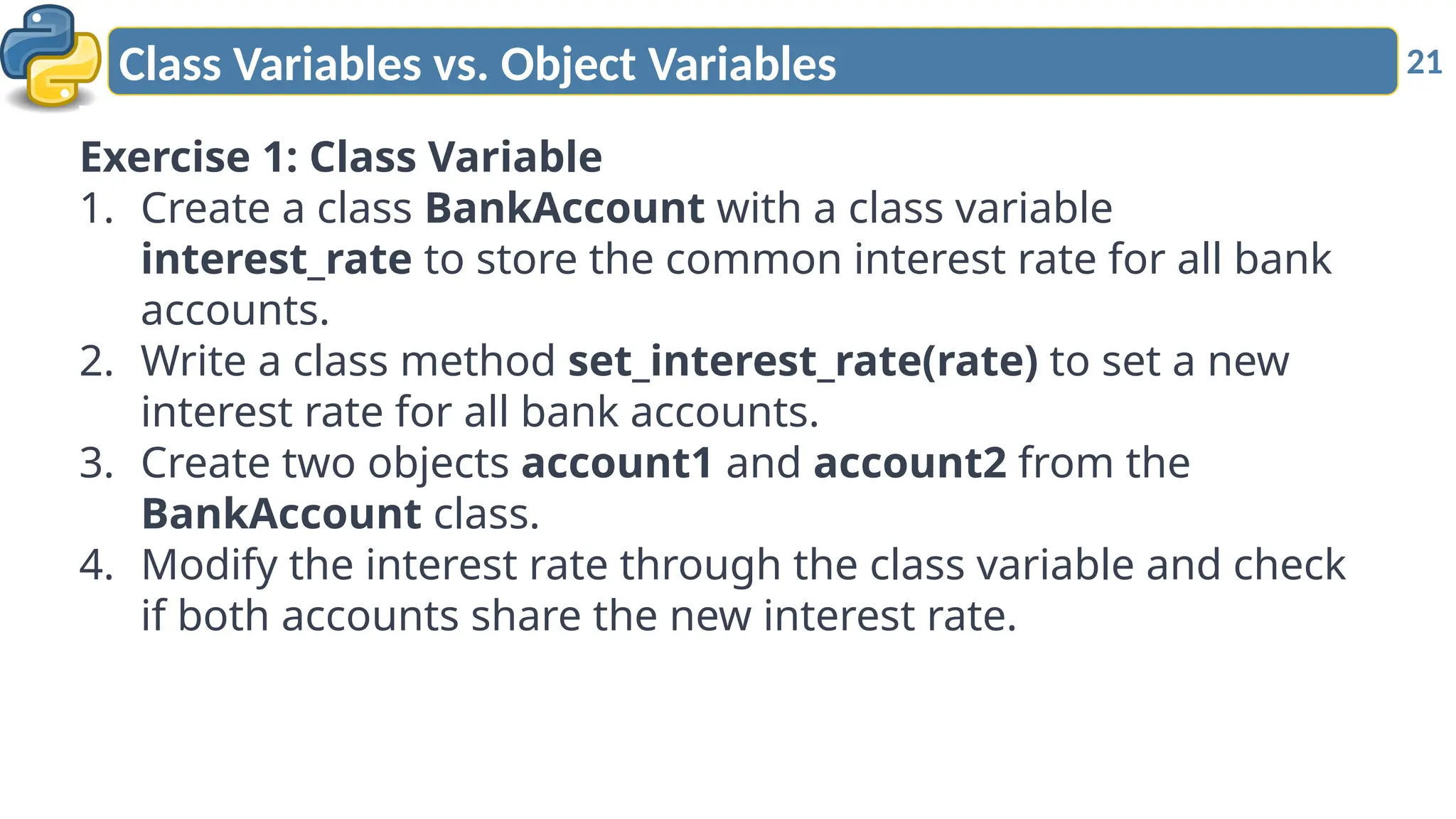 21
Class Variables vs. Object Variables
Exercise 1: Class Variable
1. Create a class BankAccount with a class variable
interest_rate to store the common interest rate for all bank
accounts.
2. Write a class method set_interest_rate(rate) to set a new
interest rate for all bank accounts.
3. Create two objects account1 and account2 from the
BankAccount class.
4. Modify the interest rate through the class variable and check
if both accounts share the new interest rate.
 