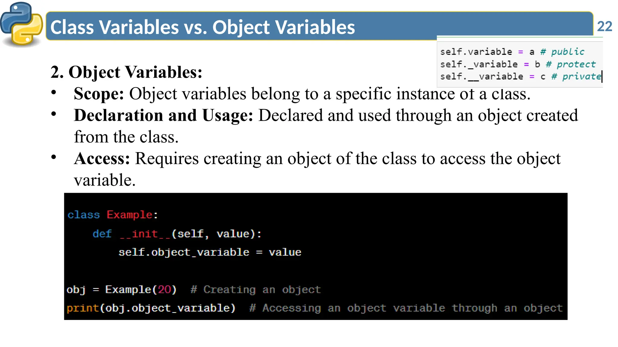 22
Class Variables vs. Object Variables
2. Object Variables:
• Scope: Object variables belong to a specific instance of a class.
• Declaration and Usage: Declared and used through an object created
from the class.
• Access: Requires creating an object of the class to access the object
variable.
 