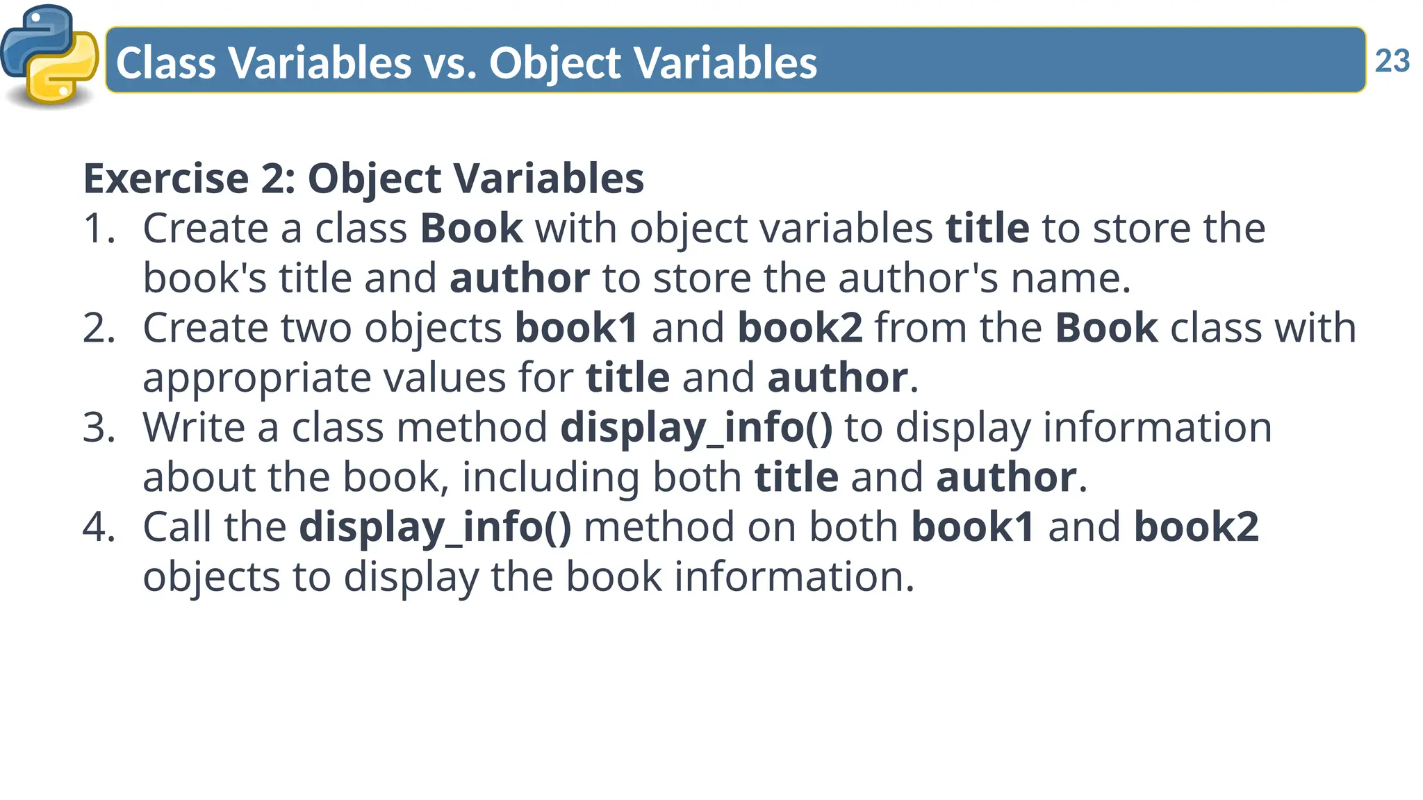 23
Class Variables vs. Object Variables
Exercise 2: Object Variables
1. Create a class Book with object variables title to store the
book's title and author to store the author's name.
2. Create two objects book1 and book2 from the Book class with
appropriate values for title and author.
3. Write a class method display_info() to display information
about the book, including both title and author.
4. Call the display_info() method on both book1 and book2
objects to display the book information.
 