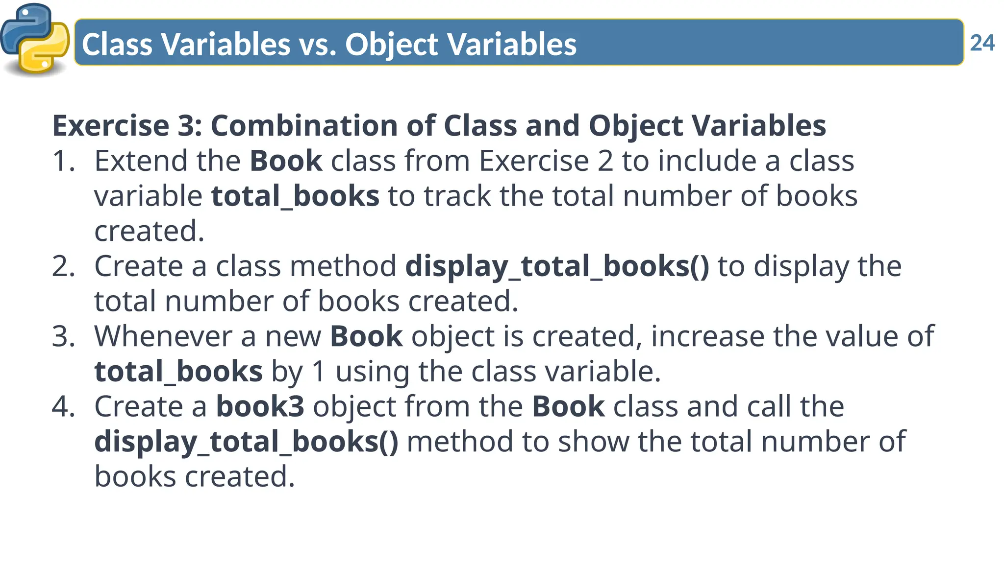 24
Class Variables vs. Object Variables
Exercise 3: Combination of Class and Object Variables
1. Extend the Book class from Exercise 2 to include a class
variable total_books to track the total number of books
created.
2. Create a class method display_total_books() to display the
total number of books created.
3. Whenever a new Book object is created, increase the value of
total_books by 1 using the class variable.
4. Create a book3 object from the Book class and call the
display_total_books() method to show the total number of
books created.
 