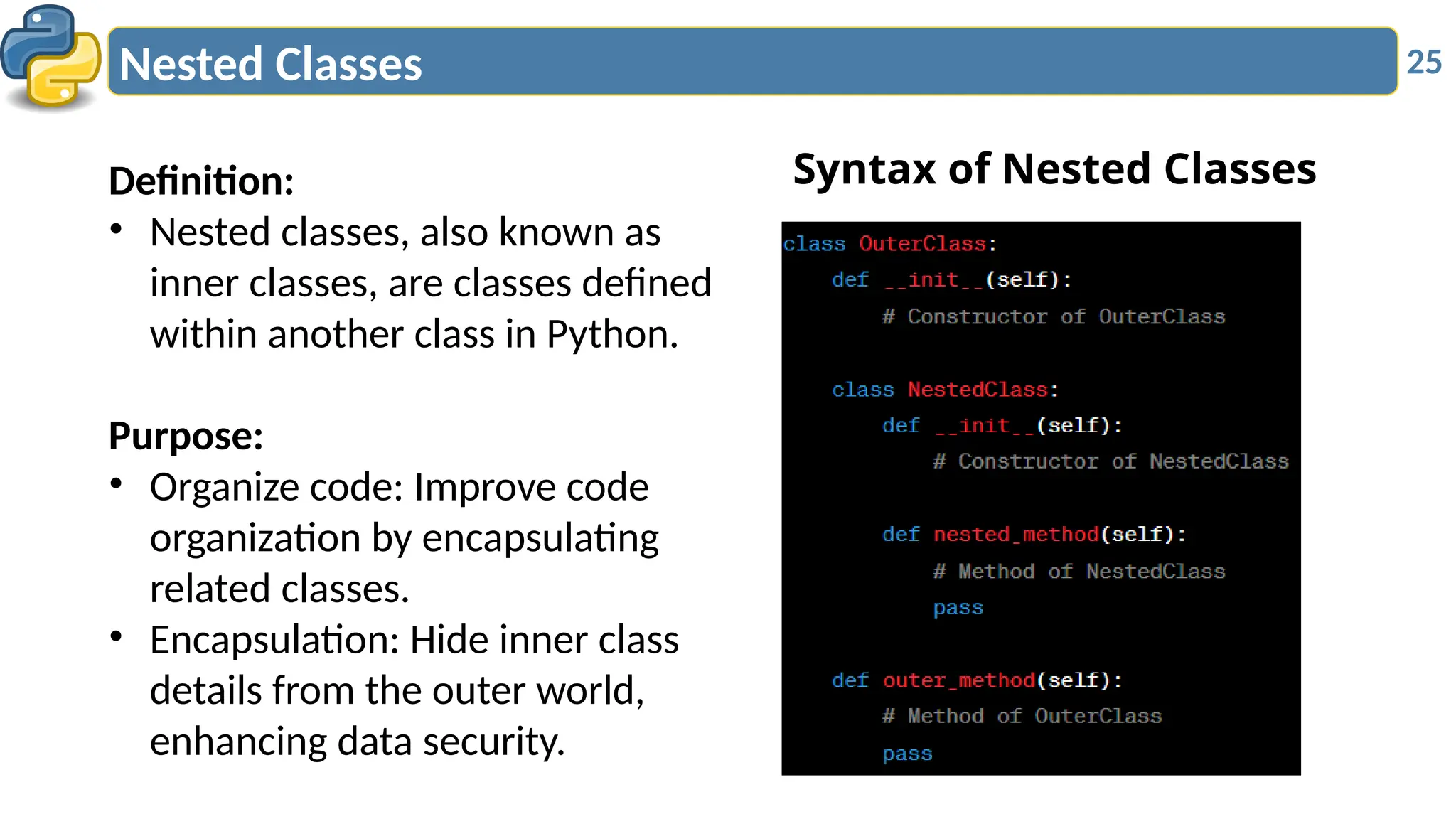 25
Nested Classes
Definition:
• Nested classes, also known as
inner classes, are classes defined
within another class in Python.
Purpose:
• Organize code: Improve code
organization by encapsulating
related classes.
• Encapsulation: Hide inner class
details from the outer world,
enhancing data security.
Syntax of Nested Classes
 