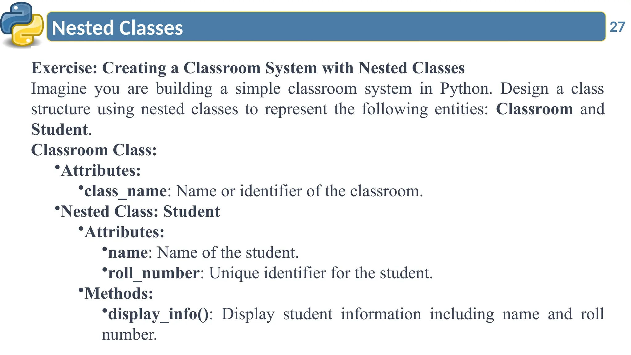 27
Nested Classes
Exercise: Creating a Classroom System with Nested Classes
Imagine you are building a simple classroom system in Python. Design a class
structure using nested classes to represent the following entities: Classroom and
Student.
Classroom Class:
•Attributes:
•class_name: Name or identifier of the classroom.
•Nested Class: Student
•Attributes:
•name: Name of the student.
•roll_number: Unique identifier for the student.
•Methods:
•display_info(): Display student information including name and roll
number.
 