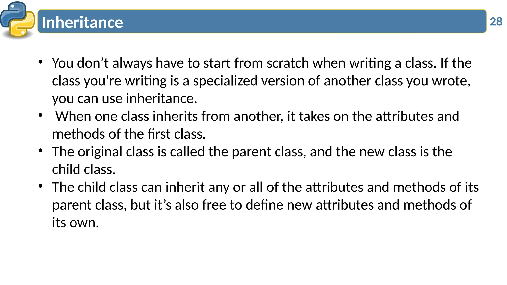 28
Inheritance
• You don’t always have to start from scratch when writing a class. If the
class you’re writing is a specialized version of another class you wrote,
you can use inheritance.
• When one class inherits from another, it takes on the attributes and
methods of the first class.
• The original class is called the parent class, and the new class is the
child class.
• The child class can inherit any or all of the attributes and methods of its
parent class, but it’s also free to define new attributes and methods of
its own.
 