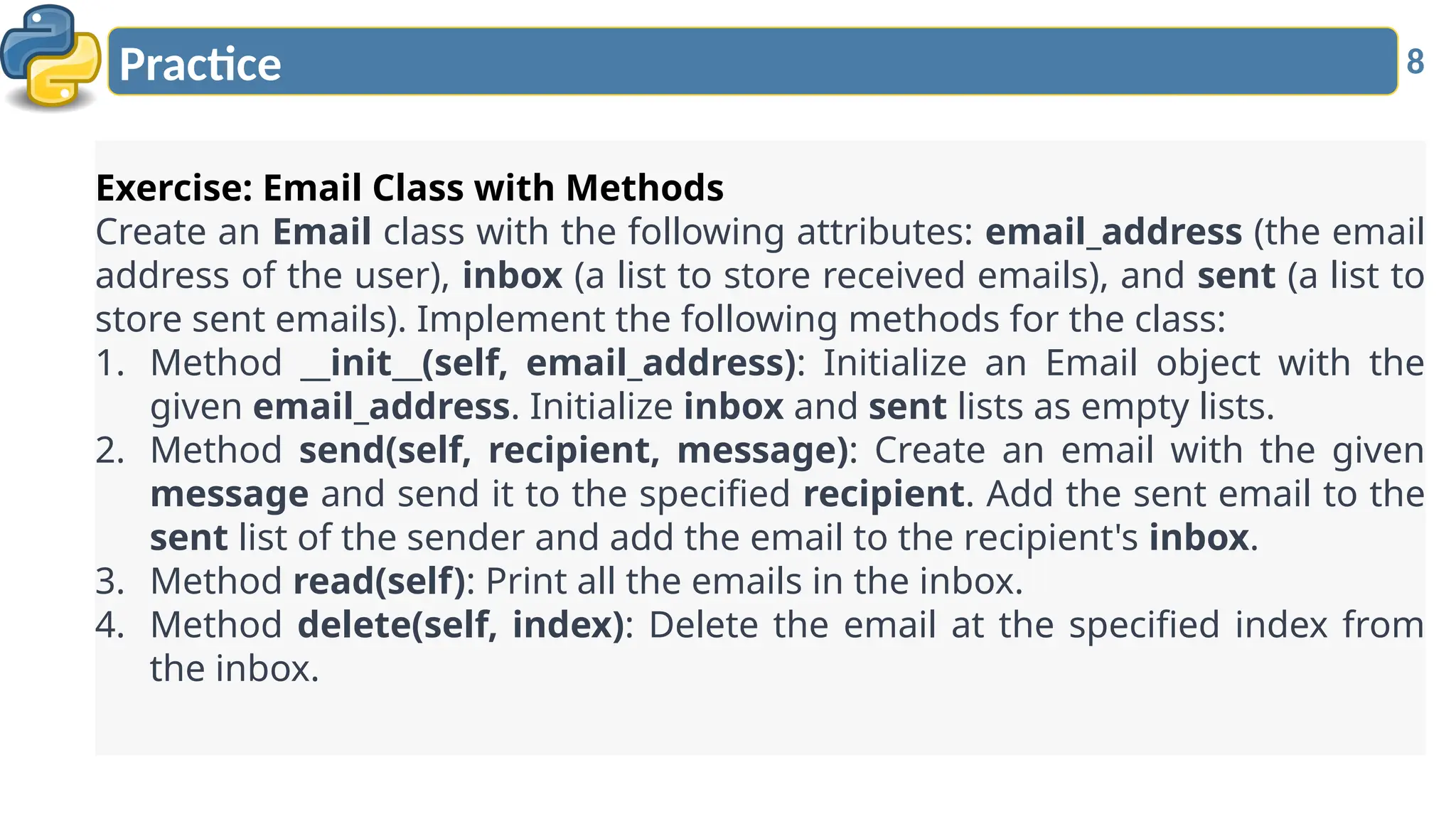 8
Practice
Exercise: Email Class with Methods
Create an Email class with the following attributes: email_address (the email
address of the user), inbox (a list to store received emails), and sent (a list to
store sent emails). Implement the following methods for the class:
1. Method __init__(self, email_address): Initialize an Email object with the
given email_address. Initialize inbox and sent lists as empty lists.
2. Method send(self, recipient, message): Create an email with the given
message and send it to the specified recipient. Add the sent email to the
sent list of the sender and add the email to the recipient's inbox.
3. Method read(self): Print all the emails in the inbox.
4. Method delete(self, index): Delete the email at the specified index from
the inbox.
 
