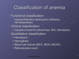 Classification of anemia
•   Functional classification:
     •   Hypoproliferative destruction (infective
         hematopoiesis).
•   Clinical classification:
     • Causes of anemia (blood loss, IDA, hemolysis).
•   Quantitative classification:
     •   Hematocrit
     •   Hemoglobin
     •   Blood cell indices (MCV, MCH, MCHC).
     •   Reticulocytes count.

                    Dr. Mamdooh Gari
 