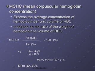 MCHC (mean corpuscular hemoglobin
concentration)

    Express the average concentration of
    hemoglobin per unit volume of RBC.

    It defined as the ratio of the weight of
    hemoglobin to volume of RBC.
              Hb (g/dl)
MCHC=                          × 100 (%)
              Hct (%)

       e.g.    Hb = 14 g/dl
               Hct = 45 %

                          MCHC 14/45 × 100 = 31%

       NR= 32-36%
               Dr. Mamdooh Gari
 